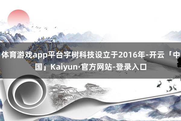 体育游戏app平台宇树科技设立于2016年-开云「中国」Kaiyun·官方网站-登录入口