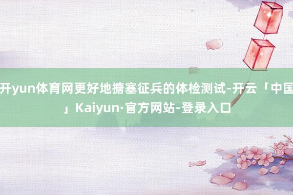 开yun体育网更好地搪塞征兵的体检测试-开云「中国」Kaiyun·官方网站-登录入口