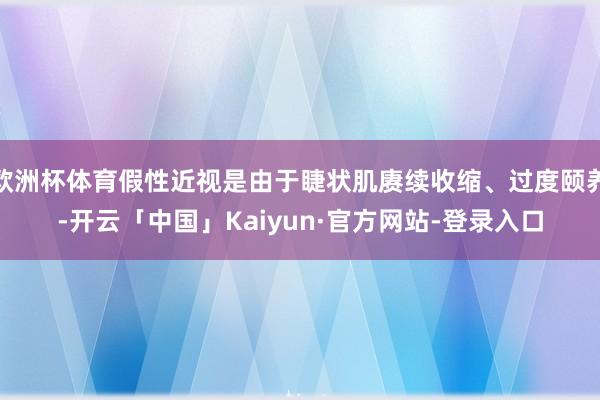 欧洲杯体育假性近视是由于睫状肌赓续收缩、过度颐养-开云「中国」Kaiyun·官方网站-登录入口