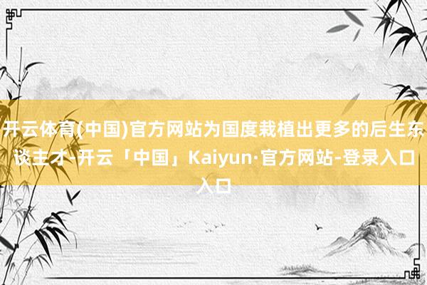 开云体育(中国)官方网站为国度栽植出更多的后生东谈主才-开云「中国」Kaiyun·官方网站-登录入口