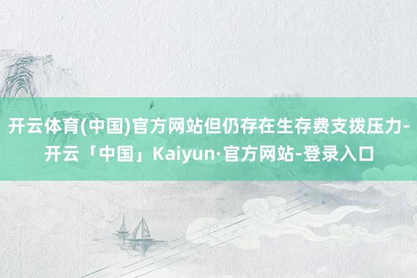 开云体育(中国)官方网站但仍存在生存费支拨压力-开云「中国」Kaiyun·官方网站-登录入口
