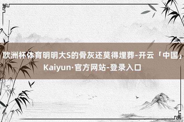 欧洲杯体育明明大S的骨灰还莫得埋葬-开云「中国」Kaiyun·官方网站-登录入口