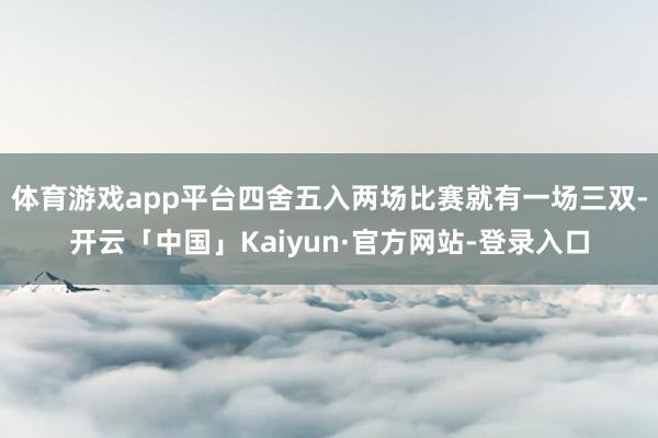 体育游戏app平台四舍五入两场比赛就有一场三双-开云「中国」Kaiyun·官方网站-登录入口