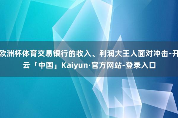 欧洲杯体育交易银行的收入、利润大王人面对冲击-开云「中国」Kaiyun·官方网站-登录入口