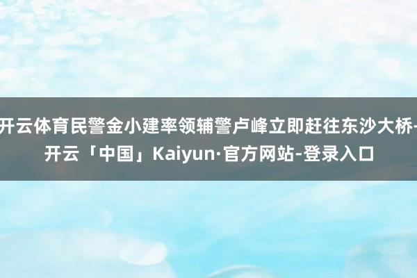开云体育民警金小建率领辅警卢峰立即赶往东沙大桥-开云「中国」Kaiyun·官方网站-登录入口