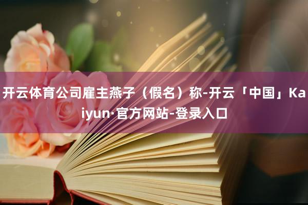 开云体育公司雇主燕子（假名）称-开云「中国」Kaiyun·官方网站-登录入口