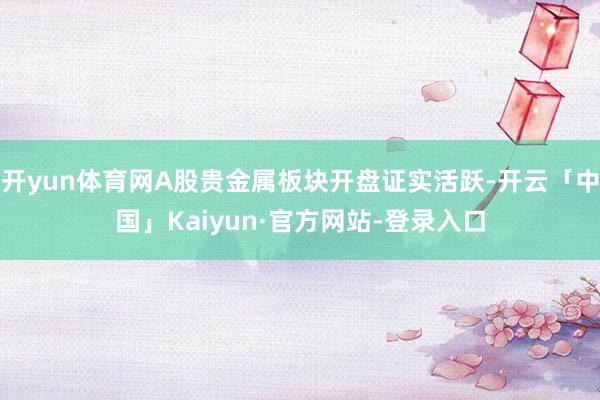 开yun体育网A股贵金属板块开盘证实活跃-开云「中国」Kaiyun·官方网站-登录入口