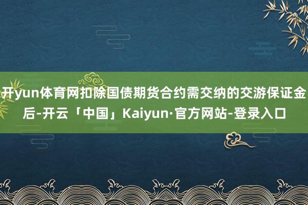开yun体育网扣除国债期货合约需交纳的交游保证金后-开云「中国」Kaiyun·官方网站-登录入口