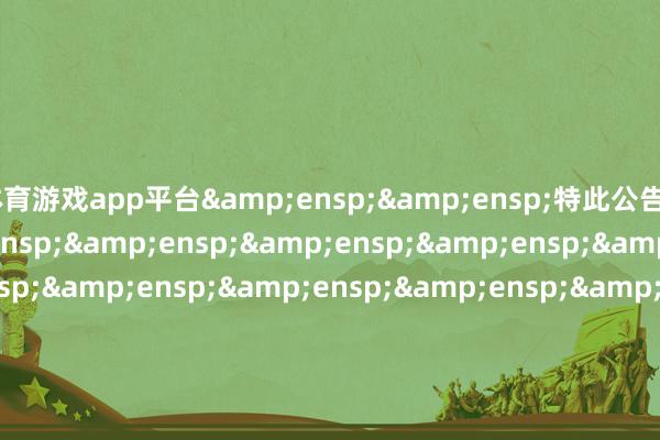 体育游戏app平台&ensp;&ensp;特此公告&ensp;&ensp;&ensp;&ensp;&ensp;&ensp;&ensp;&ensp;&ensp;&ensp;&ensp;&ensp;&ensp;&ensp;&ensp;&ensp;&ensp;&ensp;&ensp;&ensp;&ensp;&ensp;&ensp;&ensp;&ensp;&ensp;&ensp;&ensp;&ensp;&