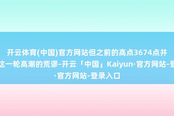 开云体育(中国)官方网站但之前的高点3674点并不会是这一轮高潮的荒谬-开云「中国」Kaiyun·官方网站-登录入口