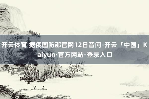 开云体育 据俄国防部官网12日音问-开云「中国」Kaiyun·官方网站-登录入口