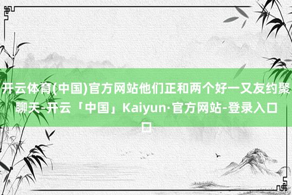 开云体育(中国)官方网站他们正和两个好一又友约聚聊天-开云「中国」Kaiyun·官方网站-登录入口