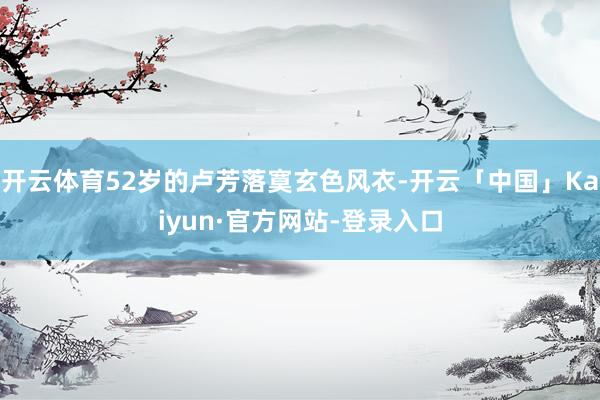 开云体育52岁的卢芳落寞玄色风衣-开云「中国」Kaiyun·官方网站-登录入口