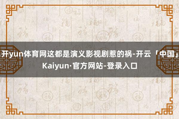 开yun体育网这都是演义影视剧惹的祸-开云「中国」Kaiyun·官方网站-登录入口