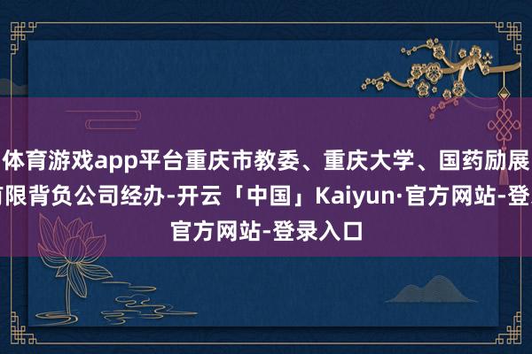 体育游戏app平台重庆市教委、重庆大学、国药励展展览有限背负公司经办-开云「中国」Kaiyun·官方网站-登录入口