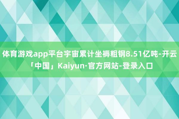 体育游戏app平台宇宙累计坐褥粗钢8.51亿吨-开云「中国」Kaiyun·官方网站-登录入口