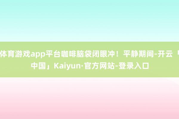 体育游戏app平台咖啡脑袋闭眼冲！平静期间-开云「中国」Kaiyun·官方网站-登录入口
