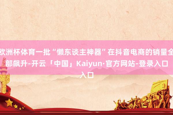 欧洲杯体育一批“懒东谈主神器”在抖音电商的销量全部飙升-开云「中国」Kaiyun·官方网站-登录入口