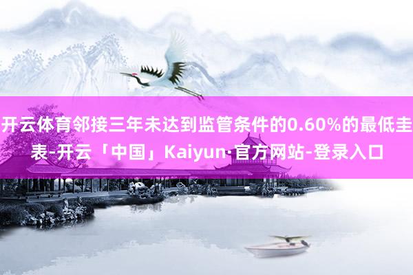 开云体育邻接三年未达到监管条件的0.60%的最低圭表-开云「中国」Kaiyun·官方网站-登录入口