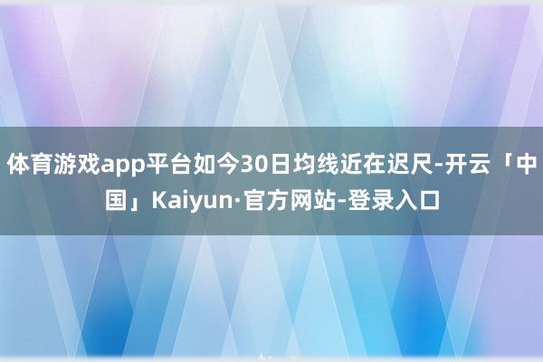 体育游戏app平台如今30日均线近在迟尺-开云「中国」Kaiyun·官方网站-登录入口
