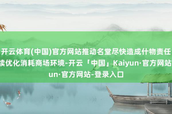 开云体育(中国)官方网站推动名堂尽快造成什物责任量；合手续优化消耗商场环境-开云「中国」Kaiyun·官方网站-登录入口