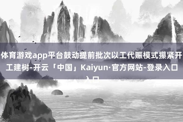 体育游戏app平台鼓动提前批次以工代赈模式攥紧开工建树-开云「中国」Kaiyun·官方网站-登录入口