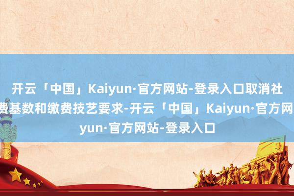 开云「中国」Kaiyun·官方网站-登录入口取消社会保障费缴费基数和缴费技艺要求-开云「中国」Kaiyun·官方网站-登录入口