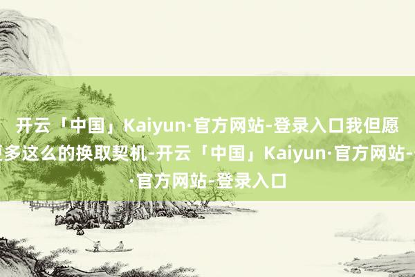 开云「中国」Kaiyun·官方网站-登录入口我但愿改日有更多这么的换取契机-开云「中国」Kaiyun·官方网站-登录入口