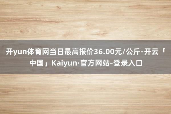 开yun体育网当日最高报价36.00元/公斤-开云「中国」Kaiyun·官方网站-登录入口