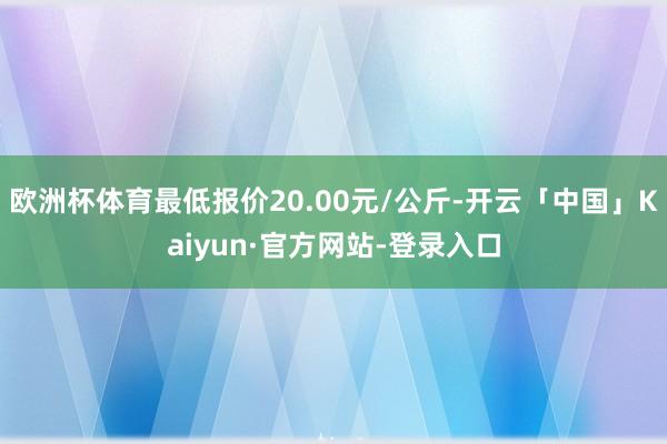 欧洲杯体育最低报价20.00元/公斤-开云「中国」Kaiyun·官方网站-登录入口
