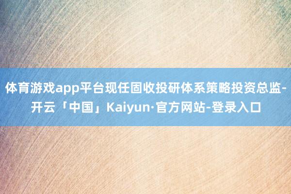 体育游戏app平台现任固收投研体系策略投资总监-开云「中国」Kaiyun·官方网站-登录入口