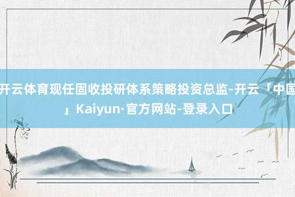 开云体育现任固收投研体系策略投资总监-开云「中国」Kaiyun·官方网站-登录入口