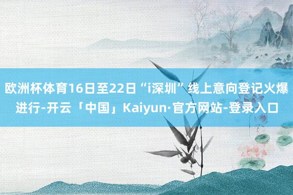 欧洲杯体育16日至22日“i深圳”线上意向登记火爆进行-开云「中国」Kaiyun·官方网站-登录入口