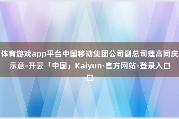 体育游戏app平台中国移动集团公司副总司理高同庆示意-开云「中国」Kaiyun·官方网站-登录入口