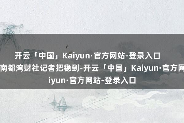 开云「中国」Kaiyun·官方网站-登录入口    蝉姆妈截图  南都湾财社记者把稳到-开云「中国」Kaiyun·官方网站-登录入口