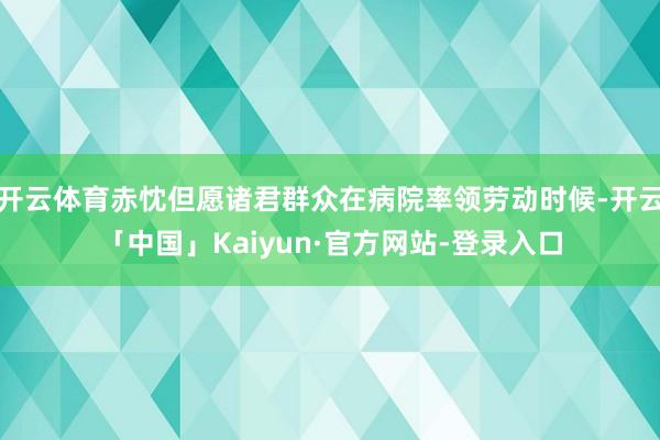 开云体育赤忱但愿诸君群众在病院率领劳动时候-开云「中国」Kaiyun·官方网站-登录入口