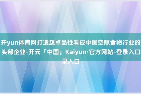 开yun体育网打造超卓品性看成中国空隙食物行业的头部企业-开云「中国」Kaiyun·官方网站-登录入口