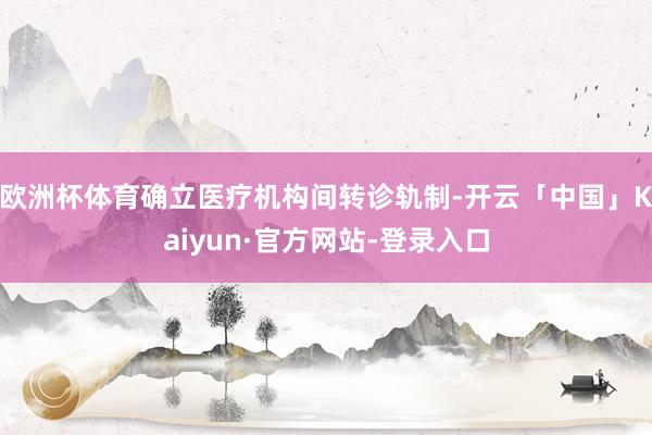 欧洲杯体育确立医疗机构间转诊轨制-开云「中国」Kaiyun·官方网站-登录入口
