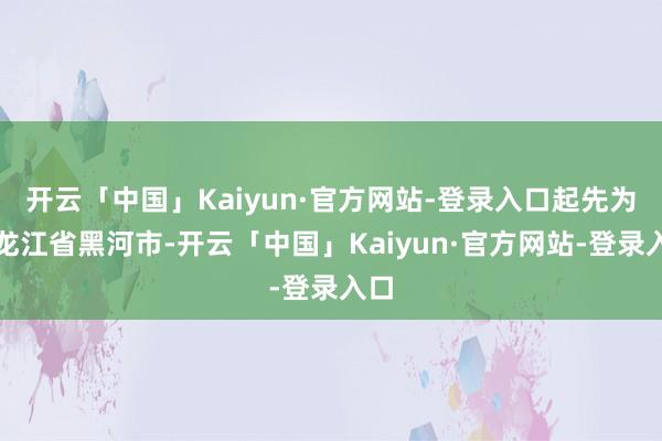 开云「中国」Kaiyun·官方网站-登录入口起先为黑龙江省黑河市-开云「中国」Kaiyun·官方网站-登录入口