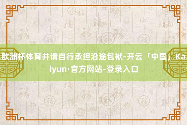 欧洲杯体育并请自行承担沿途包袱-开云「中国」Kaiyun·官方网站-登录入口