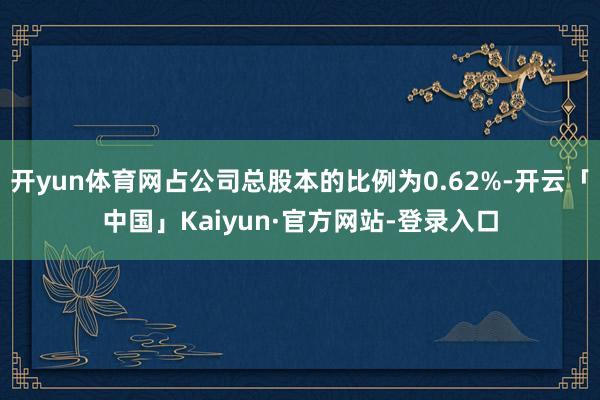 开yun体育网占公司总股本的比例为0.62%-开云「中国」Kaiyun·官方网站-登录入口