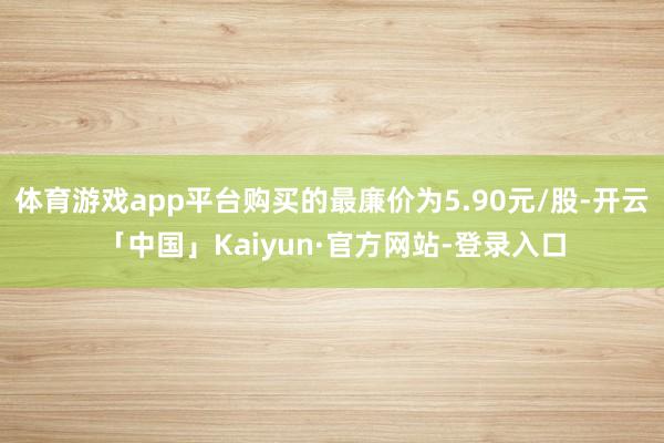 体育游戏app平台购买的最廉价为5.90元/股-开云「中国」Kaiyun·官方网站-登录入口