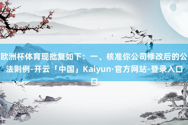 欧洲杯体育现批复如下：　　一、核准你公司修改后的公法则例-开云「中国」Kaiyun·官方网站-登录入口