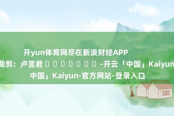 开yun体育网尽在新浪财经APP            						背负裁剪：卢昱君 							-开云「中国」Kaiyun·官方网站-登录入口