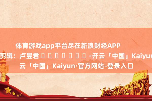 体育游戏app平台尽在新浪财经APP            						背负剪辑：卢昱君 							-开云「中国」Kaiyun·官方网站-登录入口