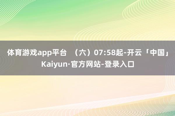 体育游戏app平台  （六）07:58起-开云「中国」Kaiyun·官方网站-登录入口