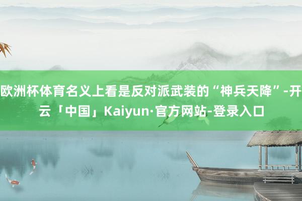 欧洲杯体育名义上看是反对派武装的“神兵天降”-开云「中国」Kaiyun·官方网站-登录入口