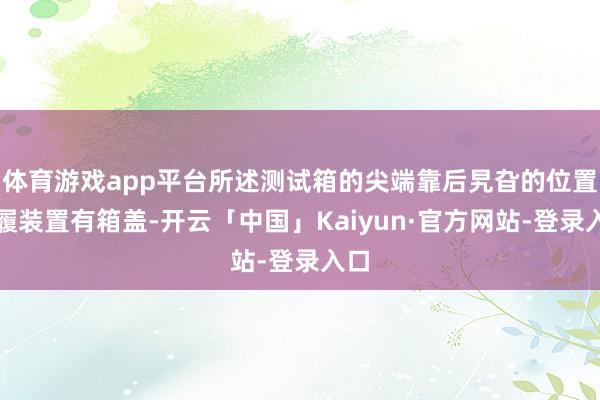 体育游戏app平台所述测试箱的尖端靠后旯旮的位置步履装置有箱盖-开云「中国」Kaiyun·官方网站-登录入口