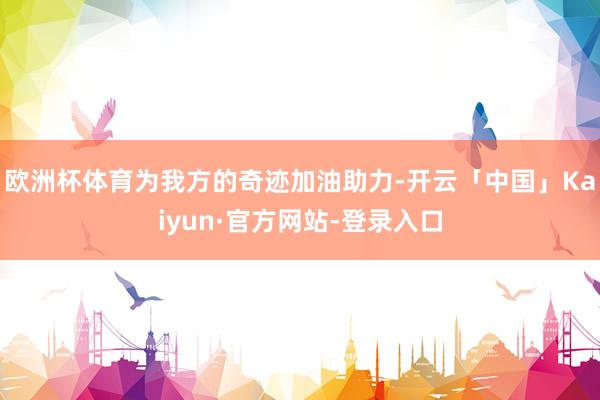 欧洲杯体育为我方的奇迹加油助力-开云「中国」Kaiyun·官方网站-登录入口