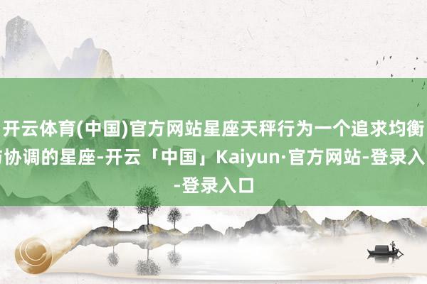 开云体育(中国)官方网站星座天秤行为一个追求均衡与协调的星座-开云「中国」Kaiyun·官方网站-登录入口